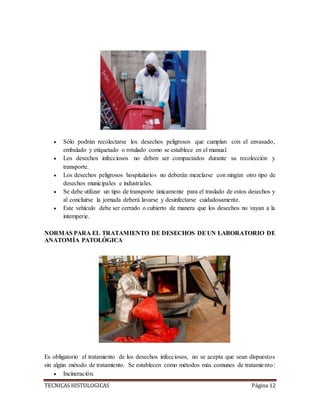 TECNICAS HISTOLOGICAS Página 12
 Sólo podrán recolectarse los desechos peligrosos que cumplan con el envasado,
embalado y etiquetado o rotulado como se establece en el manual.
 Los desechos infecciosos no deben ser compactados durante su recolección y
transporte.
 Los desechos peligrosos hospitalarios no deberán mezclarse con ningún otro tipo de
desechos municipales e industriales.
 Se debe utilizar un tipo de transporte únicamente para el traslado de estos desechos y
al concluirse la jornada deberá lavarse y desinfectarse cuidadosamente.
 Este vehículo debe ser cerrado o cubierto de manera que los desechos no vayan a la
intemperie.
NORMAS PARA EL TRATAMIENTO DE DESECHOS DEUN LABORATORIO DE
ANATOMÍA PATOLÓGICA
Es obligatorio el tratamiento de los desechos infecciosos, no se acepta que sean dispuestos
sin algún método de tratamiento. Se establecen como métodos más comunes de tratamiento:
 Incineración.
 