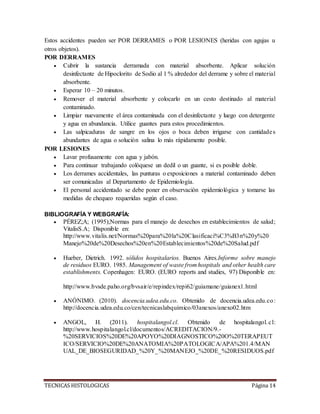 TECNICAS HISTOLOGICAS Página 14
Estos accidentes pueden ser POR DERRAMES o POR LESIONES (heridas con agujas u
otros objetos).
POR DERRAMES
 Cubrir la sustancia derramada con material absorbente. Aplicar solución
desinfectante de Hipoclorito de Sodio al 1 % alrededor del derrame y sobre el material
absorbente.
 Esperar 10 – 20 minutos.
 Remover el material absorbente y colocarlo en un cesto destinado al material
contaminado.
 Limpiar nuevamente el área contaminada con el desinfectante y luego con detergente
y agua en abundancia. Utilice guantes para estos procedimientos.
 Las salpicaduras de sangre en los ojos o boca deben irrigarse con cantidades
abundantes de agua o solución salina lo más rápidamente posible.
POR LESIONES
 Lavar profusamente con agua y jabón.
 Para continuar trabajando colóquese un dedil o un guante, si es posible doble.
 Los derrames accidentales, las punturas o exposiciones a material contaminado deben
ser comunicadas al Departamento de Epidemiología.
 El personal accidentado se debe poner en observación epidemiológica y tomarse las
medidas de chequeo requeridas según el caso.
BIBLIOGRAFÍA Y WEBGRAFÍA:
 PÉREZ;A; (1995);Normas para el manejo de desechos en establecimientos de salud;
VitalisS.A; Disponible en:
http://www.vitalis.net/Normas%20para%20la%20Clasificaci%C3%B3n%20y%20
Manejo%20de%20Desechos%20en%20Establecimientos%20de%20Salud.pdf
 Hueber, Dietrich. 1992. sólidos hospitalarios. Buenos Aires.Informe sobre manejo
de residuos EURO. 1985. Management of waste from hospitals and other health care
establishments. Copenhagen: EURO. (EURO reports and studies, 97) Disponible en:
http://www.bvsde.paho.org/bvsair/e/repindex/repi62/guiamane/guianex1.html
 ANÓNIMO. (2010). docencia.udea.edu.co. Obtenido de docencia.udea.edu.co:
http://docencia.udea.edu.co/cen/tecnicaslabquimico/03anexos/anexo02.htm
 ANGOL, H. (2011). hospitalangol.cl. Obtenido de hospitalangol.cl:
http://www.hospitalangol.cl/documentos/ACREDITACION/9.-
%20SERVICIOS%20DE%20APOYO%20DIAGNOSTICO%20O%20TERAPEUT
ICO/SERVICIO%20DE%20ANATOMIA%20PATOLOGICA/APA%201.4/MAN
UAL_DE_BIOSEGURIDAD_%20Y_%20MANEJO_%20DE_%20RESIDUOS.pdf
 