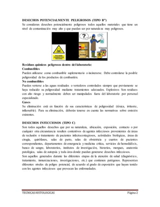 TECNICAS HISTOLOGICAS Página 2
DESECHOS POTENCIALMENTE PELIGROSOS (TIPO B”)
Se consideran desechos potencialmente peligrosos todos aquellos materiales que tiene un
nivel de contaminación muy alto y que puedan ser por naturaleza muy peligrosos.
Residuos químicos peligrosos dentro del laboratorio:
Combustibles
Pueden utilizarse como combustible suplementario o incinerarse. Debe controlarse la posible
peligrosidad de los productos de combustión.
No combustibles
Pueden verterse a las aguas residuales o vertederos controlados siempre que previamente se
haya reducido su peligrosidad mediante tratamientos adecuados. Explosivos Son residuos
con alto riesgo y normalmente deben ser manipulados fuera del laboratorio por personal
especializado.
Gases
Su eliminación está en función de sus características de peligrosidad (tóxica, irritante,
inflamable). Para su eliminación, deberán tenerse en cuenta las normativas sobre emisión
existentes.
DESECHOS INFECCIOSOS (TIPO C)
Son todos aquellos desechos que por su naturaleza, ubicación, exposición, contacto o por
cualquier otra circunstancia resulten contentivos de agentes infecciosos provenientes de áreas
de reclusión o tratamiento de pacientes infectocontagiosos, actividades biológicas, áreas de
cirugía, quirófanos, salas de parto, salas de obstetricia y cuartos de pacientes
correspondientes, departamentos de emergencia y medicina crítica, servicios de hemodiálisis,
banco de sangre, laboratorios, institutos de investigación, bioterios, morgues, anatomía
patológica, salas de autopsia y toda área donde puedan generarse desechos infecciosos.
Son aquellos generados durante las diferentes etapas de la atención de salud (diagnóstico,
tratamiento, inmunizaciones, investigaciones, etc.) que contienen patógenos. Representan
diferentes niveles de peligro potencial, de acuerdo al grado de exposición que hayan tenido
con los agentes infecciosos que provocan las enfermedades.
 
