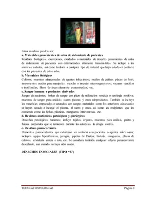 TECNICAS HISTOLOGICAS Página 3
Estos residuos pueden ser:
a. Materiales provenientes de salas de aislamiento de pacientes
Residuos biológicos, excreciones, exudados o materiales de desecho provenientes de salas
de aislamiento de pacientes con enfermedades altamente transmisibles. Se incluye a los
animales aislados, así como también a cualquier tipo de material que haya estado en contacto
con los pacientes de estas salas.
b. Materiales biológicos
Cultivos; muestras almacenadas de agentes infecciosos; medios de cultivo; placas de Petri;
instrumentos usados para manipular, mezclar o inocular microorganismos; vacunas vencidas
o inutilizadas; filtros de áreas altamente contaminadas; etc.
c. Sangre humana y productos derivados
Sangre de pacientes; bolsas de sangre con plazo de utilización vencida o serología positiva;
muestras de sangre para análisis; suero; plasma; y otros subproductos. También se incluye
los materiales empacados o saturados con sangre; materiales como los anteriores aún cuando
se hayan secado e incluye el plasma, el suero y otros, así como los recipientes que los
contienen como las bolsas plásticas, mangueras intravenosas, etc.
d. Residuos anatómicos patológicos y quirúrgicos
Desechos patológicos humanos; incluye tejidos, órganos, muestras para análisis, partes y
fluidos corporales que se remueven durante las autopsias, la cirugía u otros.
e. Residuos punzocortantes
Elementos punzocortantes que estuvieron en contacto con pacientes o agentes infecciosos;
incluyen agujas hipodérmicas, jeringas, pipetas de Pasteur, bisturís, mangueras, placas de
cultivos, cristalería entera o rota, etc. Se considera también cualquier objeto punzocortante
desechado, aun cuando no haya sido usado.
DESECHOS ESPECIALES (TIPO “E”)
 