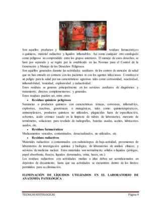 TECNICAS HISTOLOGICAS Página 4
Son aquellos productos y residuos farmacéuticos
o químicos, material radiactivo y líquidos inflamables. Así como cualquier otro catalogado
como peligroso no comprendido entre los grupos anteriores. El manejo de estos desechos, se
hará por separado y se regirá por lo establecido en las Normas para el Control de la
Generación y Manejo de los Desechos Peligrosos.
Son aquéllos generados durante las actividades auxiliares de los centros de atención de salud
que no han entrado en contacto con los pacientes ni con los agentes infecciosos. Constituyen
un peligro para la salud por sus características agresivas tales como corrosividad, reactividad,
inflamabilidad, toxicidad, explosividad y radiactividad.
Estos residuos se generan principalmente en los servicios auxiliares de diagnóstico y
tratamiento; directos complementarios; y generales.
Estos residuos pueden ser, entre otros:
 Residuos químicos peligrosos
Sustancias o productos químicos con características tóxicas, corrosivas, inflamables,
explosivas, reactivas, genotóxicas o mutagénicas, tales como: quimioterapéuticos,
antineoplásicos, productos químicos no utilizados, plaguicidas fuera de especificación,
solventes, ácido crómico (usado en la limpieza de vidrios de laboratorio), mercurio de
termómetro, soluciones para revelado de radiografías, baterías usadas, aceites, lubricantes
usados, etc.
 Residuos farmacéuticos
Medicamentos vencidos, contaminados, desactualizados, no utilizados, etc.
 Residuos radiactivos
Materiales radiactivos o contaminados con radioisótopos de baja actividad, provenientes de
laboratorios de investigación química y biológica; de laboratorios de análisis clínicos; y
servicios de medicina nuclear. Estos materiales son normalmente sólidos o líquidos (jeringas,
papel absorbente, frascos, líquidos derramados, orina, heces, etc.)
Los residuos radiactivos con actividades medias o altas deben ser acondicionados en
depósitos de decaimiento, hasta que sus actividades se encuentren dentro de los límites
permitidos para su eliminación.
ELIMINACIÒN DE LÌQUIDOS UTILIZADOS EN EL LABORATORIO DE
ANATOMÌA PATOLÒGICA
 