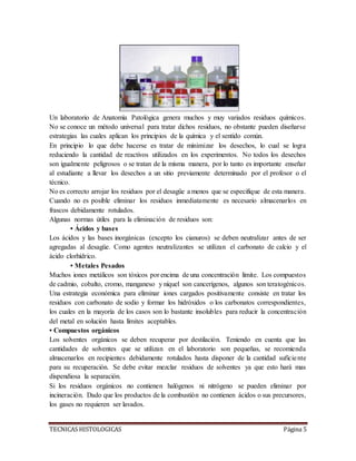 TECNICAS HISTOLOGICAS Página 5
Un laboratorio de Anatomìa Patològica genera muchos y muy variados residuos químicos.
No se conoce un método universal para tratar dichos residuos, no obstante pueden diseñarse
estrategias las cuales aplican los principios de la química y el sentido común.
En principio lo que debe hacerse es tratar de minimizar los desechos, lo cual se logra
reduciendo la cantidad de reactivos utilizados en los experimentos. No todos los desechos
son igualmente peligrosos o se tratan de la misma manera, por lo tanto es importante enseñar
al estudiante a llevar los desechos a un sitio previamente determinado por el profesor o el
técnico.
No es correcto arrojar los residuos por el desagüe a menos que se especifique de esta manera.
Cuando no es posible eliminar los residuos inmediatamente es necesario almacenarlos en
frascos debidamente rotulados.
Algunas normas útiles para la eliminación de residuos son:
• Ácidos y bases
Los ácidos y las bases inorgánicas (excepto los cianuros) se deben neutralizar antes de ser
agregadas al desagüe. Como agentes neutralizantes se utilizan el carbonato de calcio y el
ácido clorhídrico.
• Metales Pesados
Muchos iones metálicos son tóxicos por encima de una concentración límite. Los compuestos
de cadmio, cobalto, cromo, manganeso y níquel son cancerígenos, algunos son teratogénicos.
Una estrategia económica para eliminar iones cargados positivamente consiste en tratar los
residuos con carbonato de sodio y formar los hidróxidos o los carbonatos correspondientes,
los cuales en la mayoría de los casos son lo bastante insolubles para reducir la concentración
del metal en solución hasta límites aceptables.
• Compuestos orgánicos
Los solventes orgánicos se deben recuperar por destilación. Teniendo en cuenta que las
cantidades de solventes que se utilizan en el laboratorio son pequeñas, se recomienda
almacenarlos en recipientes debidamente rotulados hasta disponer de la cantidad suficiente
para su recuperación. Se debe evitar mezclar residuos de solventes ya que esto hará mas
dispendiosa la separación.
Si los residuos orgánicos no contienen halógenos ni nitrógeno se pueden eliminar por
incineración. Dado que los productos de la combustión no contienen ácidos o sus precursores,
los gases no requieren ser lavados.
 
