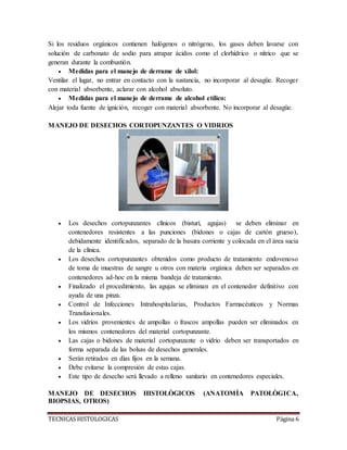 TECNICAS HISTOLOGICAS Página 6
Si los residuos orgánicos contienen halógenos o nitrógeno, los gases deben lavarse con
solución de carbonato de sodio para atrapar ácidos como el clorhídrico o nítrico que se
generan durante la combustión.
 Medidas para el manejo de derrame de xilol:
Ventilar el lugar, no entrar en contacto con la sustancia, no incorporar al desagüe. Recoger
con material absorbente, aclarar con alcohol absoluto.
 Medidas para el manejo de derrame de alcohol etílico:
Alejar toda fuente de ignición, recoger con material absorbente. No incorporar al desagüe.
MANEJO DE DESECHOS CORTOPUNZANTES O VIDRIOS
 Los desechos cortopunzantes clínicos (bisturí, agujas) se deben eliminar en
contenedores resistentes a las punciones (bidones o cajas de cartón grueso),
debidamente identificados, separado de la basura corriente y colocada en el área sucia
de la clínica.
 Los desechos cortopunzantes obtenidos como producto de tratamiento endovenoso
de toma de muestras de sangre u otros con materia orgánica deben ser separados en
contenedores ad-hoc en la misma bandeja de tratamiento.
 Finalizado el procedimiento, las agujas se eliminan en el contenedor definitivo con
ayuda de una pinza.
 Control de Infecciones Intrahospitalarias, Productos Farmacéuticos y Normas
Transfusionales.
 Los vidrios provenientes de ampollas o frascos ampollas pueden ser eliminados en
los mismos contenedores del material cortopunzante.
 Las cajas o bidones de material cortopunzante o vidrio deben ser transportados en
forma separada de las bolsas de desechos generales.
 Serán retirados en días fijos en la semana.
 Debe evitarse la compresión de estas cajas.
 Este tipo de desecho será llevado a relleno sanitario en contenedores especiales.
MANEJO DE DESECHOS HISTOLÒGICOS (ANATOMÌA PATOLÒGICA,
BIOPSIAS, OTROS)
 