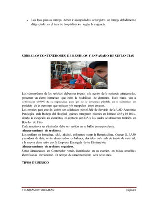 TECNICAS HISTOLOGICAS Página 8
 Los fetos para su entrega, deben ir acompañados del registro de entrega debidamente
diligenciado en el área de hospitalización según la exigencia.
SOBRE LOS CONTENEDORES DE RESIDUOS Y ENVASADO DE SUSTANCIAS
Los contenedores de los residuos deben ser inocuos a la acción de la sustancia almacenada,
presentar un cierre hermético que evite la posibilidad de derrames. Estos nunca van a
sobrepasar el 90% de su capacidad, para que no se produzca pérdida de su contenido en
perjuicio de las personas que trabajan y/o manipulan estos envases.
Los envases para este fin deben ser solicitados por el Jefe de Servicio de la UAD Anatomía
Patológica en la Bodega del Hospital, quienes entregaron bidones en formato de 5 y 10 litros,
siendo la excepción los elementos en contacto con DAB, los cuales se almacenan también en
Botellas de 1litro.
Cada reactivo a ser eliminado debe ser vertido en su bidón correspondiente.
Almacenamiento de residuos:
Los residuos de formalina, xilol, alcohol, colorantes como la Hematoxilina, Orange G, EA50
y residuos de plata, serán almacenados en bidones, ubicados en la sala de lavado de material,
a la espera de su retiro por la Empresa Encargada de su Eliminación.
Almacenamiento de residuos orgánicos.
Serán almacenados en Contenedor verde, identificado en su exterior, en bolsas amarillas
identificadas previamente. El tiempo de almacenamiento será de un mes.
TIPOS DE RIESGO
 