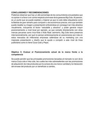 CONCLUSIONES Y RECOMENDACIONES
Podemos observar que hay un alto porcentaje de los consumidores encuestados que
no opinan ni a favor o en contra respecto al envase de la gaseosa Big Cola. Al parecer,
es un punto que se puede explotar y mejorar ya que no solo debe etiquetarse como
la Bebida de gran tamaño para compartir o de económicos precios; sino que también
puede resaltar su imagen y presentación enfocándose en conseguir ser más atractiva
visualmente, incluyendo el factor “saludable y atractivo” y poder generar mayor
posicionamiento a nivel local por ejemplo, ya que compite directamente con otras
marcas peruanas como Inca Kola o Kola Real; asimismo, Big Cola tiene presencia
internacionalmente, por qué no pensar ambiciosamente en posicionarse aún más en
estos mercados de millonarias empresas valiéndose de su marketing con una
mejorada presentación y diseño que le ayude a competir a este nivel de línea
publicitaria como lo tiene Coca Cola y Pepsi.
Objetivo 5: Evaluar el Posicionamiento actual de la marca frente a la
competencia
Se puede percibir que las principales promociones lanzadas al mercado no son de la
marca Coca cola e Inka cola, las cuales las más sobresalientes son las promociones
de adquisición de más productos por la compra de una menor cantidad y la interacción
del envase del producto por un benefician a cambio,
 