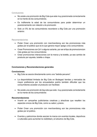 Conclusiones
 No existe una promoción de Big Cola que este muy posicionada correctamente
en la mente de los consumidores.
 Es indiferente la edad de los consumidores para poder determinar un
posicionamiento con relación a la promoción
 Solo un 5% de los consumidores recordaron a Big Cola por una promoción
anterior.
Recomendaciones
 Poder Crear una promoción con merchandising son las promociones más
gratas por el público que es lo que genera mayor apego a los consumidores
 Crear Promociones con 2x1 o alguna variante, por ser el tipo de promociomcion
más gratas por los consumidores
 Crear promociones interacciones con la marca y la botella, ya sea cambio de
producto por aquieta, botella o chapa.
Conclusiones y Recomendaciones generales
Conclusiones
 Big Cola se asocia directamente como una “bebida peruana”.
 La disponibilidad limitada de Big Cola en Bodegas/ tiendas y mercados de
mayor preferencia por los encuestados podría también dificultar que los
consumidores accedan al producto con facilidad.
 No existe una promoción de big cola que este muy posicionada correctamente
en la mente de los consumidores
Recomendaciones
 Invertir en campañas publicitarias creativas y atractivas que resalten los
aspectos únicos de Big Cola, como su sabor y precio.
 Poder Crear una promoción con merchandising son las promociones más
gratas por el público.
 Eventos y patrocinios donde asocien la marca con eventos locales, deportivos
o culturales para aumentar la visibilidad y el atractivo de Big Cola.
 