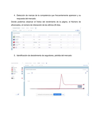 4. Detección de marcas de la competencia que frecuentemente aparecen y su
respuesta del mercado:
Donde podemos observar el Índice del rendimiento de la página, el Número de
aficionados, el número de interacción de los últimos 28 días.
5. Identificación de desistimiento de seguidores, pérdida del mercado:
 