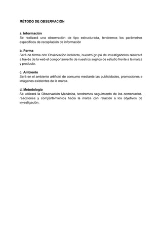 MÉTODO DE OBSERVACIÓN
a. Información
Se realizará una observación de tipo estructurada, tendremos los parámetros
específicos de recopilación de información
b. Forma
Será de forma con Observación indirecta, nuestro grupo de investigadores realizará
a través de la web el comportamiento de nuestros sujetos de estudio frente a la marca
y producto.
c. Ambiente
Será en el ambiente artificial de consumo mediante las publicidades, promociones e
imágenes existentes de la marca.
d. Metodología
Se utilizará la Observación Mecánica, tendremos seguimiento de los comentarios,
reacciones y comportamientos hacia la marca con relación a los objetivos de
investigación.
 