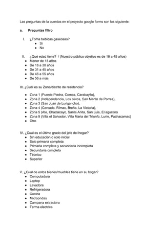 Las preguntas de la cuentas en el proyecto google forms son las siguiente:
a. Preguntas filtro
I. ¿Toma bebidas gaseosas?
● Si
● No
II. ¿Qué edad tiene? / (Nuestro público objetivo es de 18 a 45 años)
● Menor de 18 años
● De 18 a 30 años
● De 31 a 45 años
● De 46 a 55 años
● De 56 a más
III. ¿Cuál es su Zona/distrito de residencia?
● Zona 1 (Puente Piedra, Comas, Carabayllo),
● Zona 2 (Independencia, Los olivos, San Martin de Porres),
● Zona 3 (San Juan de Lurigancho),
● Zona 4 (Cercado, Rímac, Breña, La Victoria),
● Zona 5 (Ate, Chaclacayo, Santa Anita, San Luis, El agustino
● Zona 9 (Villa el Salvador, Villa Maria del Triunfo, Lurín, Pachacamac)
● Otro
IV. ¿Cuál es el último grado del jefe del hogar?
● Sin educación o solo inicial
● Solo primaria completa
● Primaria completa y secundaria incompleta
● Secundaria completa
● Técnico
● Superior
V. ¿Cuál de estos bienes/muebles tiene en su hogar?
● Computadora
● Laptop
● Lavadora
● Refrigeradora
● Cocina
● Microondas
● Campana extractora
● Terma electrica
 