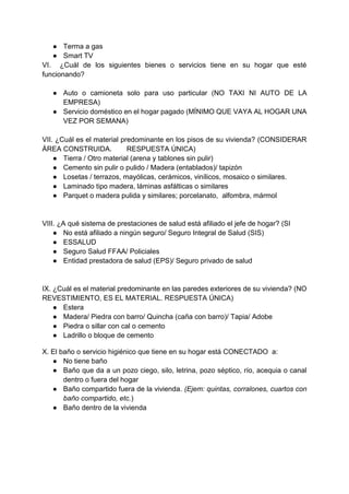 ● Terma a gas
● Smart TV
VI. ¿Cuál de los siguientes bienes o servicios tiene en su hogar que esté
funcionando?
● Auto o camioneta solo para uso particular (NO TAXI NI AUTO DE LA
EMPRESA)
● Servicio doméstico en el hogar pagado (MÍNIMO QUE VAYA AL HOGAR UNA
VEZ POR SEMANA)
VII. ¿Cuál es el material predominante en los pisos de su vivienda? (CONSIDERAR
ÁREA CONSTRUIDA. RESPUESTA ÚNICA)
● Tierra / Otro material (arena y tablones sin pulir)
● Cemento sin pulir o pulido / Madera (entablados)/ tapizón
● Losetas / terrazos, mayólicas, cerámicos, vinílicos, mosaico o similares.
● Laminado tipo madera, láminas asfálticas o similares
● Parquet o madera pulida y similares; porcelanato, alfombra, mármol
VIII. ¿A qué sistema de prestaciones de salud está afiliado el jefe de hogar? (SI
● No está afiliado a ningún seguro/ Seguro Integral de Salud (SIS)
● ESSALUD
● Seguro Salud FFAA/ Policiales
● Entidad prestadora de salud (EPS)/ Seguro privado de salud
IX. ¿Cuál es el material predominante en las paredes exteriores de su vivienda? (NO
REVESTIMIENTO, ES EL MATERIAL. RESPUESTA ÚNICA)
● Estera
● Madera/ Piedra con barro/ Quincha (caña con barro)/ Tapia/ Adobe
● Piedra o sillar con cal o cemento
● Ladrillo o bloque de cemento
X. El baño o servicio higiénico que tiene en su hogar está CONECTADO a:
● No tiene baño
● Baño que da a un pozo ciego, silo, letrina, pozo séptico, río, acequia o canal
dentro o fuera del hogar
● Baño compartido fuera de la vivienda. (Ejem: quintas, corralones, cuartos con
baño compartido, etc.)
● Baño dentro de la vivienda
 