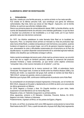 ELABORAR EL BRIEF DE INVESTIGACIÓN
a. Antecedentes
Big Cola, creada por una familia peruana, su camino al éxito no fue nada sencillo.
Fue creada en la fábrica peruana AJE, que constituye una gama de refrescos
carbonatados. Big Cola, tiene sus raíces en San Miguel - Ayacucho, con la familia
Añaños, la cual tuvo que afrontar múltiples retos.
Dieron sus primeros pasos de comercialización desde 1988. La familia Añaños, se dio
cuenta del desabastecimiento de artículos como bebidas gasificadas, lo que les llevó
a impulsar sus productos en las localidades y a un bajo costo, por lo que fueron
ganando cada vez más terreno comercial.
En 1977, los Añaños establecen la soda llamada Kola Real en la localidad de
Ayacucho, Perú. La empresa lanzó primero al mercado su línea de productos bajo
esta marca (Kola Real), y estaba compuesta por seis hermanos y sus padres, quienes
fundaron el negocio en su propio hogar, con el fin de generar mayores ingresos; ya
que, atravesaban la crisis y dificultades ocasionadas por el terrorismo en el Perú de
aquella época, no podían depender exclusivamente de su actividad agrícola habitual,
debido a los desafíos que conllevaba conseguir cultivos.
Había nacido la estrategia del precio justo y Kola real (su primera marca), se convirtió
en la líder de su región en territorio peruano; además, la presencia del producto
atravesó fronteras y hasta continentes, ya que tenían como objetivo ambicioso
“conquistar más y más nuevos mercados en el exterior”, y así fue.
La expansión internacional de la marca comenzó en 1999, al extenderse hacia
Venezuela. Para lograr esto, la tarea se dividió entre los Añaños-Alcázar (ISM) y los
Añaños-Jerí (AJE). La expansión del grupo AJE cambió el nombre de Kola Real a
“BIG COLA”, porque era grande y tenía un precio justo.
Mientras que el grupo ISM, continuaron distribuyendo el producto como Kola Real.
Su consolidación en el extranjero empezó ingresando a Venezuela, con el nombre de
BIG COLA, después en Ecuador y rápidamente en el 2002 se abrió una nueva planta
de última generación en México.
En 2016, llegaron a Europa y Asia. En España tendrían un gran éxito, hasta
auspiciaron al club Barcelona con la marca Big Cola.
Respecto a Asia, en Tailandia inauguraron su primera planta.
Años siguientes, entraron a El Salvador, Colombia, Panamá, Bolivia. En 2010,
llegaron a la India, Vietnam e Indonesia.
Posteriormente, ingresan al África, en los países de Egipto y Nigeria.
En tanto, en el Perú, la empresa AJE como ISM siguieron produciendo la marca Kola
Real hasta el año 2017. Pero, a partir de este año, el grupo AJE (Big Cola) regresando
 