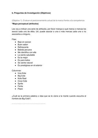 b. Preguntas de Investigación (Objetivos)
(Objetivo 1). Evaluar el posicionamiento actual de la marca frente a la competencia
*Mapa perceptual (atributos)
Les voy a indicar una serie de atributos, por favor marque a qué marca o marcas los
asocia cada uno de ellos. Ud. puede asociar a una o más marcas cada una o no
asociarlos a ninguno.
Filas:
● Bajo en azúcar
● Buen sabor
● Refrescante
● Bebida peruana
● Me identifico con ella
● La siento saludable
● Es la mejor
● Es para todos
● Se siente natural
● Es prestigiosa en el exterior
Columnas:
● Inca Kola
● Big Cola
● Kola Real
● Coca Cola
● Sprite
● Fanta
● Pepsi
¿Cuál es la primera palabra o idea que se le viene a la mente cuando escucha el
nombre de Big Cola?.
……………………………………………
 