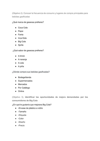 (Objetivo 2). Conocer la frecuencia de consumo y lugares de compra principales para
bebidas gasificadas
¿Qué marca de gaseosa prefieres?
● Coca Cola
● Pepsi
● Fanta
● Inca Kola
● Big Cola
● Sprite
¿Qué sabor de gaseosa prefieres?
● A limón
● A naranja
● A cola
● A piña
¿Dónde compra sus bebidas gasificadas?
● Bodega/tienda
● Supermercados
● Mercados
● Por Catálogo
● Online
(Objetivo 3). Identificar las oportunidades de mejora demandadas por los
consumidores de Big Cola
¿En qué le gustaría que mejorara Big Cola?
● -Envase de plástico a vidrio
● -Tamaño
● -Etiqueta
● -Color
● -Diseño
● -Precio
 