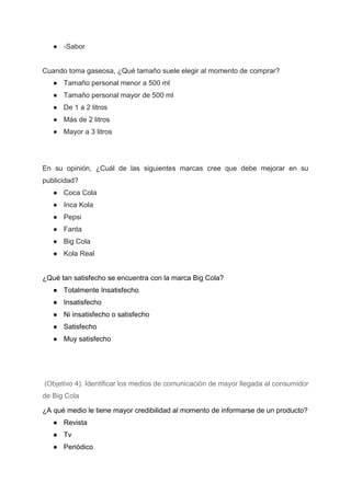 ● -Sabor
Cuando toma gaseosa, ¿Qué tamaño suele elegir al momento de comprar?
● Tamaño personal menor a 500 ml
● Tamaño personal mayor de 500 ml
● De 1 a 2 litros
● Más de 2 litros
● Mayor a 3 litros
En su opinión, ¿Cuál de las siguientes marcas cree que debe mejorar en su
publicidad?
● Coca Cola
● Inca Kola
● Pepsi
● Fanta
● Big Cola
● Kola Real
¿Qué tan satisfecho se encuentra con la marca Big Cola?
● Totalmente Insatisfecho
● Insatisfecho
● Ni insatisfecho o satisfecho
● Satisfecho
● Muy satisfecho
(Objetivo 4). Identificar los medios de comunicación de mayor llegada al consumidor
de Big Cola
¿A qué medio le tiene mayor credibilidad al momento de informarse de un producto?
● Revista
● Tv
● Periódico
 