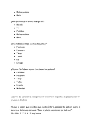 ● Redes sociales
● Radio
¿Por qué medios se enteró de Big Cola?
● Revista
● Tv
● Periódico
● Redes sociales
● Radio
¿Qué red social utiliza con más frecuencia?
● Facebook
● instagram
● Tiktop
● Twitter
● hi5
● Linkedin
¿Sigue a Big Cola en alguna de estas redes sociales?
● Facebook
● instagram
● Tiktop
● Twitter
● Linkedin
● No la sigo
(Objetivo 5). Conocer la percepción del consumidor respecto a la presentación del
envase de Big Cola
Marque la opción que considera que puede contar la gaseosa Big Cola en cuanto a
su envase de tamaño personal: “Es un producto ergonómico (de fácil uso)”:
Muy Malo 1 2 3 4 5 Muy bueno
 