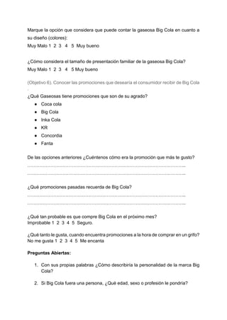 Marque la opción que considera que puede contar la gaseosa Big Cola en cuanto a
su diseño (colores):
Muy Malo 1 2 3 4 5 Muy bueno
¿Cómo considera el tamaño de presentación familiar de la gaseosa Big Cola?
Muy Malo 1 2 3 4 5 Muy bueno
(Objetivo 6). Conocer las promociones que desearía el consumidor recibir de Big Cola
.
¿Qué Gaseosas tiene promociones que son de su agrado?
● Coca cola
● Big Cola
● Inka Cola
● KR
● Concordia
● Fanta
De las opciones anteriores ¿Cuéntenos cómo era la promoción que más te gusto?
…………………………………………………………………………………………..
…………………………………………………………………………………………..
¿Qué promociones pasadas recuerda de Big Cola?
…………………………………………………………………………………………..
…………………………………………………………………………………………..
¿Qué tan probable es que compre Big Cola en el próximo mes?
Improbable 1 2 3 4 5 Seguro.
¿Qué tanto le gusta, cuando encuentra promociones a la hora de comprar en un grifo?
No me gusta 1 2 3 4 5 Me encanta
Preguntas Abiertas:
1. Con sus propias palabras ¿Cómo describiría la personalidad de la marca Big
Cola?
2. Si Big Cola fuera una persona, ¿Qué edad, sexo o profesión le pondría?
 