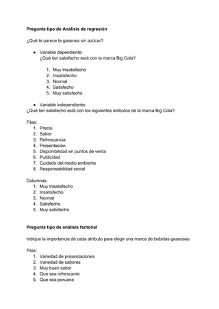 Pregunta tipo de Análisis de regresión
¿Qué le parece la gaseosa sin azúcar?
● Variable dependiente:
¿Qué tan satisfecho está con la marca Big Cola?
1. Muy Insatisfecho
2. Insatisfecho
3. Normal
4. Satisfecho
5. Muy satisfecho
● Variable independiente:
¿Qué tan satisfecho está con los siguientes atributos de la marca Big Cola?
Filas:
1. Precio
2. Sabor
3. Refrescancia
4. Presentación
5. Disponibilidad en puntos de venta
6. Publicidad
7. Cuidado del medio ambiente
8. Responsabilidad social
Columnas:
1. Muy Insatisfecho
2. Insatisfecho
3. Normal
4. Satisfecho
5. Muy satisfecho
Pregunta tipo de análisis factorial
Indique la importancia de cada atributo para elegir una marca de bebidas gaseosas
Filas:
1. Variedad de presentaciones
2. Variedad de sabores
3. Muy buen sabor
4. Que sea refrescante
5. Que sea peruana
 