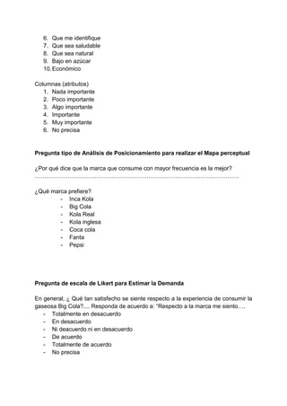 6. Que me identifique
7. Que sea saludable
8. Que sea natural
9. Bajo en azúcar
10.Económico
Columnas (atributos)
1. Nada importante
2. Poco importante
3. Algo importante
4. Importante
5. Muy importante
6. No precisa
Pregunta tipo de Análisis de Posicionamiento para realizar el Mapa perceptual
¿Por qué dice que la marca que consume con mayor frecuencia es la mejor?
…………………………………………………………………………………………….
¿Qué marca prefiere?
- Inca Kola
- Big Cola
- Kola Real
- Kola inglesa
- Coca cola
- Fanta
- Pepsi
Pregunta de escala de Likert para Estimar la Demanda
En general, ¿ Qué tan satisfecho se siente respecto a la experiencia de consumir la
gaseosa Big Cola?.... Responda de acuerdo a: “Respecto a la marca me siento….
- Totalmente en desacuerdo
- En desacuerdo
- Ni deacuerdo ni en desacuerdo
- De acuerdo
- Totalmente de acuerdo
- No precisa
 