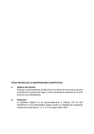 FICHA TÉCNICA DE LA INVESTIGACIÓN CUANTITATIVA:
a. Objetivo del estudio:
Conocer el posicionamiento de Big Cola en la mente del consumidor peruano
e identificar los sectores de mayor y menor demanda en personas de 18 a 45
años de Lima metropolitana.
b. Población:
La población objetivo es de aproximadamente 3 millones 075 mil 523
habitantes en Lima metropolitana (según Cuadro 3), repartido de la siguiente
manera por zonas (Zona 1, 2, 3, 4, 5 y 9) según Apeim 2021.
 