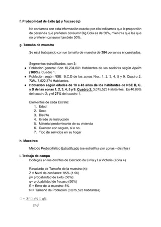f. Probabilidad de éxito (p) y fracaso (q)
No contamos con esta información exacta; por ello indicamos que la proporción
de personas que prefieren consumir Big Cola es de 50%, mientras que las que
no prefieren consumir también 50%.
g. Tamaño de muestra
Se está trabajando con un tamaño de muestra de 384 personas encuestadas.
Segmentos estratificados, son 3:
● Población general: Son 10,294,601 Habitantes de los sectores según Apeim
(100%). Cuadro 1.
● Población según NSE B,C,D de las zonas Nro.: 1, 2, 3, 4, 5 y 9. Cuadro 2.
73%. 7,522,374 Habitantes.
● Población según edades de 18 a 45 años de los habitantes de NSE B, C,
y D de las zonas 1, 2, 3, 4, 5 y 9. Cuadro 3: 3,075,523 Habitantes. Es 40.89%
del cuadro 2; y el 27% del cuadro 1.
Elementos de cada Estrato:
1. Edad
2. Sexo
3. Distrito
4. Grado de instrucción
5. Material predominante de su vivienda
6. Cuentan con seguro, si o no.
7. Tipo de servicios en su hogar
h. Muestreo
Método Probabilístico Estratificado (se estratifica por zonas - distritos)
i. Trabajo de campo
Bodegas en los distritos de Cercado de Lima y La Victoria (Zona 4)
Resultado de Tamaño de la muestra (n):
Z = Nivel de confianza: 95% (1.96)
p= probabilidad de éxito (50%)
q= probabilidad de fracaso (50%)
E = Error de la muestra: 5%
N = Tamaño de Población (3,075,523 habitantes)
� = Z2
� p% � q%
E%2
 