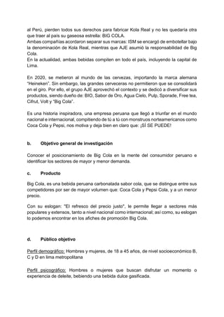al Perú, pierden todos sus derechos para fabricar Kola Real y no les quedaría otra
que traer al país su gaseosa estrella: BIG COLA.
Ambas compañías acordaron separar sus marcas: ISM se encargó de embotellar bajo
la denominación de Kola Real, mientras que AJE asumió la responsabilidad de Big
Cola.
En la actualidad, ambas bebidas compiten en todo el país, incluyendo la capital de
Lima.
En 2020, se metieron al mundo de las cervezas, importando la marca alemana
“Heineken”. Sin embargo, las grandes cerveceras no permitieron que se consolidará
en el giro. Por ello, el grupo AJE aprovechó el contexto y se dedicó a diversificar sus
productos, siendo dueño de: BIO, Sabor de Oro, Agua Cielo, Pulp, Sporade, Free tea,
Cifrut, Volt y “Big Cola”.
Es una historia inspiradora, una empresa peruana que llegó a triunfar en el mundo
nacional e internacional, compitiendo de tú a tú con monstruos norteamericanos como
Coca Cola y Pepsi, nos motiva y deja bien en claro que: ¡SÍ SE PUEDE!
b. Objetivo general de investigación
Conocer el posicionamiento de Big Cola en la mente del consumidor peruano e
identificar los sectores de mayor y menor demanda.
c. Producto
Big Cola, es una bebida peruana carbonatada sabor cola, que se distingue entre sus
competidores por ser de mayor volumen que: Coca Cola y Pepsi Cola, y a un menor
precio.
Con su eslogan: "El refresco del precio justo", le permite llegar a sectores más
populares y extensos, tanto a nivel nacional como internacional; así como, su eslogan
lo podemos encontrar en los afiches de promoción Big Cola.
d. Público objetivo
Perfil demográfico: Hombres y mujeres, de 18 a 45 años, de nivel socioeconómico B,
C y D en lima metropolitana
Perfil psicográfico: Hombres o mujeres que buscan disfrutar un momento o
experiencia de deleite, bebiendo una bebida dulce gasificada.
 
