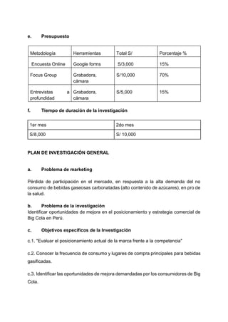 e. Presupuesto
Metodología Herramientas Total S/ Porcentaje %
Encuesta Online Google forms S/3,000 15%
Focus Group Grabadora,
cámara
S/10,000 70%
Entrevistas a
profundidad
Grabadora,
cámara
S/5,000 15%
f. Tiempo de duración de la investigación
1er mes 2do mes
S/8,000 S/ 10,000
PLAN DE INVESTIGACIÓN GENERAL
a. Problema de marketing
Pérdida de participación en el mercado, en respuesta a la alta demanda del no
consumo de bebidas gaseosas carbonatadas (alto contenido de azúcares), en pro de
la salud.
b. Problema de la investigación
Identificar oportunidades de mejora en el posicionamiento y estrategia comercial de
Big Cola en Perú.
c. Objetivos específicos de la Investigación
c.1. "Evaluar el posicionamiento actual de la marca frente a la competencia"
c.2. Conocer la frecuencia de consumo y lugares de compra principales para bebidas
gasificadas.
c.3. Identificar las oportunidades de mejora demandadas por los consumidores de Big
Cola.
 