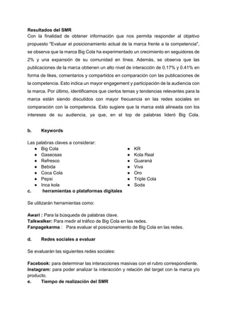 Resultados del SMR
Con la finalidad de obtener información que nos permita responder al objetivo
propuesto "Evaluar el posicionamiento actual de la marca frente a la competencia",
se observa que la marca Big Cola ha experimentado un crecimiento en seguidores de
2% y una expansión de su comunidad en línea. Además, se observa que las
publicaciones de la marca obtienen un alto nivel de interacción de 0.17% y 0.41% en
forma de likes, comentarios y compartidos en comparación con las publicaciones de
la competencia. Esto indica un mayor engagement y participación de la audiencia con
la marca. Por último, identificamos que ciertos temas y tendencias relevantes para la
marca están siendo discutidos con mayor frecuencia en las redes sociales en
comparación con la competencia. Esto sugiere que la marca está alineada con los
intereses de su audiencia, ya que, en el top de palabras lideró Big Cola.
b. Keywords
Las palabras claves a considerar:
● Big Cola
● Gaseosas
● Refresco
● Bebida
● Coca Cola
● Pepsi
● Inca kola
● KR
● Kola Real
● Guaraná
● Viva
● Oro
● Triple Cola
● Soda
c. herramientas o plataformas digitales
Se utilizarán herramientas como:
Awari : Para la búsqueda de palabras clave.
Talkwalker: Para medir el tráfico de Big Cola en las redes.
Fanpagekarma : Para evaluar el posicionamiento de Big Cola en las redes.
d. Redes sociales a evaluar
Se evaluarán las siguientes redes sociales:
Facebook: para determinar las interacciones masivas con el rubro correspondiente.
Instagram: para poder analizar la interacción y relación del target con la marca y/o
producto.
e. Tiempo de realización del SMR
 