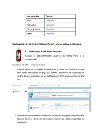 Herramientas Tiempo
Awari 1 semana
Talkwalker 1 semana
Fanpage karma 1 semana
Total: 1 semana
PROPONER EL PLAN DE INVESTIGACIÓN DEL SOCIAL MEDIA RESEARCH
a. Objetivo del Social Media Research
"Evaluar el posicionamiento actual de la marca frente a la
competencia"
Resultados del SMR - Fanpage Karma:
1. Información de los principales parámetros de la marca de los últimos 20 días,
tales como: Aficionados por Big Cola: 20,000, Crecimiento de seguidores: de
un 2%, tasa de interacción de las publicaciones: 1.3%, publicaciones por día:
05.
2. Información proveniente de la red social Facebook e Instagram por publicación:
Número de likes, Número de comentarios, Número de veces compartidos por
publicación.
 