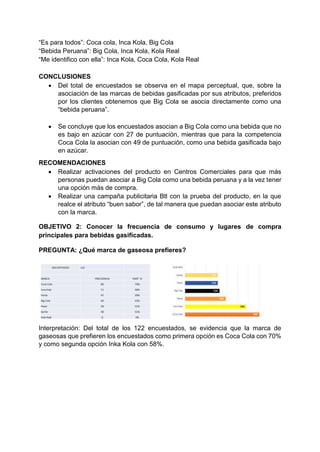 “Es para todos”: Coca cola, Inca Kola, Big Cola
“Bebida Peruana”: Big Cola, Inca Kola, Kola Real
“Me identifico con ella”: Inca Kola, Coca Cola, Kola Real
CONCLUSIONES
 Del total de encuestados se observa en el mapa perceptual, que, sobre la
asociación de las marcas de bebidas gasificadas por sus atributos, preferidos
por los clientes obtenemos que Big Cola se asocia directamente como una
“bebida peruana”.
 Se concluye que los encuestados asocian a Big Cola como una bebida que no
es bajo en azúcar con 27 de puntuación, mientras que para la competencia
Coca Cola la asocian con 49 de puntuación, como una bebida gasificada bajo
en azúcar.
RECOMENDACIONES
 Realizar activaciones del producto en Centros Comerciales para que más
personas puedan asociar a Big Cola como una bebida peruana y a la vez tener
una opción más de compra.
 Realizar una campaña publicitaria Btl con la prueba del producto, en la que
realce el atributo “buen sabor”, de tal manera que puedan asociar este atributo
con la marca.
OBJETIVO 2: Conocer la frecuencia de consumo y lugares de compra
principales para bebidas gasificadas.
PREGUNTA: ¿Qué marca de gaseosa prefieres?
Interpretación: Del total de los 122 encuestados, se evidencia que la marca de
gaseosas que prefieren los encuestados como primera opción es Coca Cola con 70%
y como segunda opción Inka Kola con 58%.
 