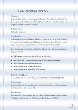 3
1. PRESENTACIÓN DEL TRABAJO
Resumen:
En este trabajo, cada miembro del grupo ha buscado información sobre los diferentes
apartados que se mostrarán a continuación, todos ellos son acontecimientos que
surgieron durante la Ilustración en España.
Palabras claves:
Ilustración, educación.
Introducción:
La Ilustración se desarrolló durante el S.XVIII en España como una forma de entender
el mundo, la existencia y la sociedad, que quería constituirse como alternativa a textos
sagrados. Fue un movimiento intelectual, basado principalmente en la razón.
Cabe destacar, que la Ilustración en España se difundió entre determinadas élites, es
decir, una minoría.
Los objetivos que nos proponemos realizar son los siguientes:
 Informarnos sobre los acontecimientos que surgieron durante esa época.
 Saber qué repercusión tuvieron en un futuro.
 Conocer las causas de cada acontecimiento.
 Conocer las causas de la expulsión de los Jesuitas.
En cuanto a las hipótesis:
 La hipótesis común en este trabajo es saber cómo afectó la Ilustración a España.
Metodología:
En este trabajo, los miembros del grupo hemos usado la web para informarnos sobre
el tema que nos ha tocado desarrollar.
Conclusiones:
Como conclusión, podemos decir que este trabajo nos ha servido para conocer más los
hechos que sucedieron durante la Ilustración en España durante el S.XVIII.
 