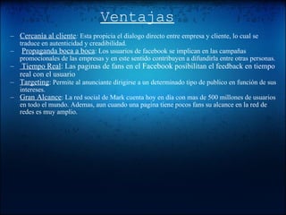 Ventajas Cercanía al cliente :  Esta propicia el dialogo directo entre empresa y cliente, lo cual se traduce en autenticidad y creadibilidad.   Propaganda boca a boca : Los usuarios de facebook se implican en las campañas promocionales de las empresas y en este sentido contribuyen a difundirla entre otras personas.   Tiempo Real : Las paginas de fans en el  Facebook  posibilitan el feedback en tiempo real con el usuario Targeting : Permite al anunciante dirigirse a un determinado tipo de publico en función de sus intereses. Gran Alcance : La red social de Mark cuenta hoy en día con mas de 500 millones de usuarios en todo el mundo. Ademas, aun cuando una pagina tiene pocos fans su alcance en la red de redes es muy amplio. 