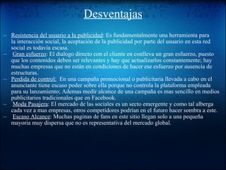 Desventajas Resistencia del usuario a la publicidad : Es fundamentalmente una herramienta para la interacción social, la aceptación de la publicidad por parte del usuario en esta red social es todavía escasa.    Gran esfuerzo : El dialogo directo con el cliente en conlleva un gran esfuerzo, puesto que los contenidos deben ser relevantes y hay que actualizarlos constantemente; hay muchas empresas que no están en condiciones de hacer ese esfuerzo por ausencia de estructuras. Perdida de control:   En una campaña promocional o publicitaria llevada a cabo en el anunciante tiene escaso poder sobre ella porque no controla la plataforma empleada para su lanzamiento; Ademas medir alcance de una campaña es mas sencillo en medios publicitarios tradicionales que en Facebook.   Moda Pasajera : El mercado de las sociales es un secto emergente y como tal alberga cada vez a mas empresas, otros competidores podrían en el futuro hacer sombra a este.   Escaso Alcance : Muchas paginas de fans en este sitio llegan solo a una pequeña mayoria muy dispersa que no es representativa del mercado global.  
