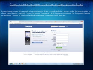 Como crearte una cuenta y pag principal Para registrarte en este sitio es gratis y lo seguirá siendo, debes ir completando los campos con los datos que te piden en el sitio como Nombre, Apellido, Correo Electronico, Contraseña , Sexo, Fecha de nacimiento, Etc. Luego debes apretar en registrarte y tendras tu cuenta en facebook para chatear con amigos, subir fotos, etc. 
