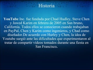 Historia YouTube  Inc. fue fundada por Chad Hudley, Steve Chen y Jawed Karim en febrero de 2005 en San bruno, California. Todos ellos se conocieron cuando trabajaban en PayPal, Chen y Karim como ingenieros, y Chad como diseñador.De acuerdo con Hurley y Chen, la idea de Youtube surgió ante las dificultades que experimentaron al tratar de compartir vídeos tomados durante una fiesta en San Francisco . 