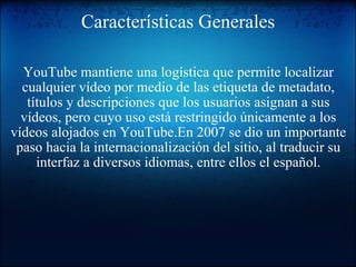 Características Generales YouTube mantiene una logística que permite localizar cualquier vídeo por medio de las etiqueta de metadato, títulos y descripciones que los usuarios asignan a sus vídeos, pero cuyo uso está restringido únicamente a los vídeos alojados en YouTube.En 2007 se dio un importante paso hacia la internacionalización del sitio, al traducir su interfaz a diversos idiomas, entre ellos el español. 