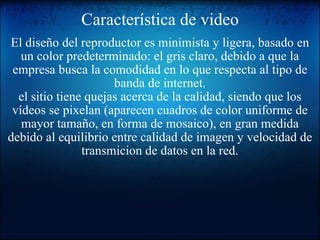 Característica de video El diseño del reproductor es minimista y ligera, basado en un color predeterminado: el gris claro, debido a que la empresa busca la comodidad en lo que respecta al tipo de banda de internet. el sitio tiene quejas acerca de la calidad, siendo que los vídeos se pixelan (aparecen cuadros de color uniforme de mayor tamaño, en forma de mosaico), en gran medida debido al equilibrio entre calidad de imagen y velocidad de transmicion de datos en la red.   