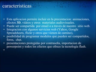 caracteristicas Esta aplicacion permite incluir en la precentacion: animaciones, efectos  3D , videos y otros  materiales audiovisuales. Puede ser compartida  por email o a través de nuestro  sitio web.  Integracion con algunos servicios web (Yahoo, Google Spreadsheets, flickr y otros que vienen de camino), posibilidad de programar modulos que pueden ser compartidos, foros,  chat.  presentaciones protegidas por contraseña, importacion de powerpoint y todos los efectos que ofrece la tecnologia flash.   
