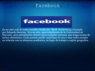 Facebook                                                                                                 Es un sitio web de redes sociales creado por  Mark  Zuckerberg y fundado por Eduardo Saverim . Era un sitio  para estudiantes de la Universidad de Harvard , pero actualmente abierto para cualquier persona  que tenga cuenta de correo electrónico. Cada usuario puede  participar en una o mas redes sociales en relación con su situacion académica, su lugar de trabajo o región geografica. 