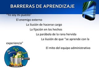 BARRERAS DE APRENDIZAJE “ Yo soy mi puesto” El enemigo externo La ilusión de hacerse cargo   La fijación en los hechos La parábola de la rana hervida   La ilusión de que “se aprende con la experiencia” El mito del equipo administrativo 