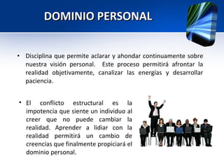 DOMINIO PERSONAL Disciplina que permite aclarar y ahondar continuamente sobre nuestra visión personal.  Este proceso permitirá afrontar la realidad objetivamente, canalizar las energías y desarrollar paciencia. El conflicto estructural es la impotencia que siente un individuo al creer que no puede cambiar la realidad. Aprender a lidiar con la realidad permitirá un cambio de creencias que finalmente propiciará el dominio personal. 
