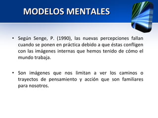 MODELOS MENTALES Según Senge, P. (1990), las nuevas percepciones fallan cuando se ponen en práctica debido a que éstas confligen con las imágenes internas que hemos tenido de cómo el mundo trabaja. Son imágenes que nos limitan a ver los caminos o trayectos de pensamiento y acción que son familiares para nosotros. 