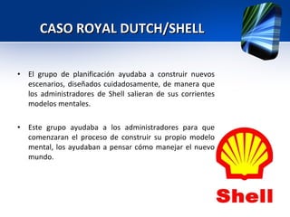 CASO ROYAL DUTCH/SHELL El grupo de planificación ayudaba a construir nuevos escenarios, diseñados cuidadosamente, de manera que los administradores de Shell salieran de sus corrientes modelos mentales. Este grupo ayudaba a los administradores para que comenzaran el proceso de construir su propio modelo mental, los ayudaban a pensar cómo manejar el nuevo mundo. 