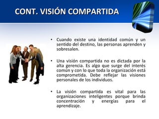 Cuando existe una identidad común y un sentido del destino, las personas aprenden y sobresalen. Una visión compartida no es dictada por la alta gerencia. Es algo que surge del interés común y con lo que toda la organización está comprometida. Debe reflejar las visiones personales de los individuos. La visión compartida es vital para las organizaciones inteligentes porque brinda concentración y energías para el aprendizaje. CONT. VISIÓN COMPARTIDA 