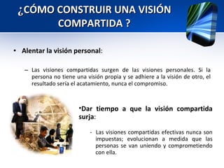 Alentar la visión personal :  Las visiones compartidas surgen de las visiones personales. Si la persona no tiene una visión propia y se adhiere a la visión de otro, el resultado sería el acatamiento, nunca el compromiso. ¿ CÓMO CONSTRUIR UNA VISIÓN COMPARTIDA ? Dar tiempo a que la visión compartida surja :  -  Las visiones compartidas efectivas nunca son impuestas; evolucionan a medida que las personas se van uniendo y comprometiendo con ella. 