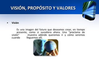 VISIÓN, PROPÓSITO Y VALORES • Visión  Es una imagen del futuro que deseamos crear, en tiempo  presente, como si sucediera ahora. Una "proclama de visión"  muestra adónde queremos ir y cómo seremos cuando  lleguemos allí. 