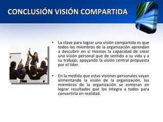 CONCLUSIÓN VISIÓN COMPARTIDA  La clave para lograr una visión compartida es que todos los miembros de la organización aprendan a descubrir en sí mismos la capacidad de crear una visión personal que de sentido a su vida y a su trabajo, apoyando la visión central propuesta por el líder.  En la medida que estas visiones personales vayan alimentando la visión de la organización, los miembros de la organización se esmeran en lograr resultados que los integra a todos para convertirla en realidad. 