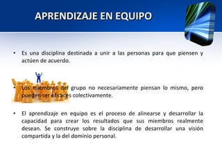 APRENDIZAJE EN EQUIPO Es una disciplina destinada a unir a las personas para que piensen y actúen de acuerdo. Los miembros del grupo no necesariamente piensan lo mismo, pero pueden ser eficaces colectivamente. El aprendizaje en equipo es el proceso de alinearse y desarrollar la capacidad para crear los resultados que sus miembros realmente desean. Se construye sobre la disciplina de desarrollar una visión compartida y la del dominio personal. 