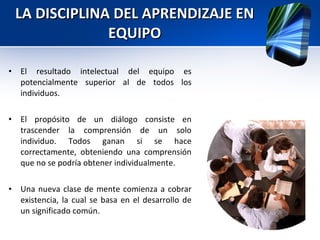 LA DISCIPLINA DEL APRENDIZAJE EN EQUIPO El resultado intelectual del equipo es potencialmente superior al de todos los individuos. El propósito de un diálogo consiste en trascender la comprensión de un solo individuo. Todos ganan si se hace correctamente, obteniendo una comprensión que no se podría obtener individualmente.  Una nueva clase de mente comienza a cobrar existencia, la cual se basa en el desarrollo de un significado común. 