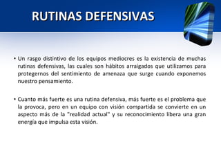 RUTINAS DEFENSIVAS Un rasgo distintivo de los equipos mediocres es la existencia de muchas rutinas defensivas, las cuales son hábitos arraigados que utilizamos para protegernos del sentimiento de amenaza que surge cuando exponemos nuestro pensamiento. Cuanto más fuerte es una rutina defensiva, más fuerte es el problema que la provoca, pero en un equipo con visión compartida se convierte en un aspecto más de la "realidad actual" y su reconocimiento libera una gran energía que impulsa esta visión.  