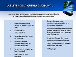 LAS LEYES DE LA QUINTA DISCIPLINA…  Los problemas de hoy vienen de las soluciones de ayer Realimentación compensadora La conducta mejora antes de empeorar La salida fácil con frecuencia nos lleva de nuevo al problema La cura puede ser peor que la enfermedad Mas rápido es mas despacio Causa y efecto no están íntimamente relacionados en el tiempo y en el espacio Pequeños cambios pueden producir grandes resultados, pero las áreas de mayor potencial son a menudo las menos obvias Se pueden alcanzar dos metas aparentemente contradictorias Dividir un elefante por la mitad no produce dos elefantes No hay culpa  SON UNA SERIE DE PREMISAS RECTORAS DEL PENSAMIENTO SISTÉMICO. A CONTINUACIÓN LAS PREMISAS QUE LO FUNDAMENTAN:  